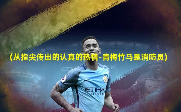 (从指尖传出的认真的热情-青梅竹马是消防员)