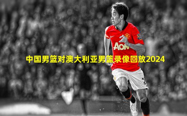中国男篮对澳大利亚男篮录像回放2024
