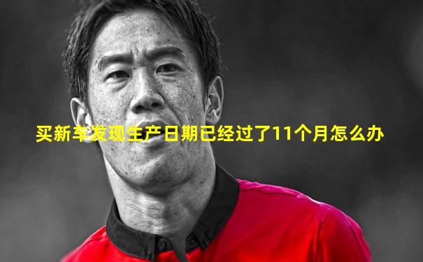 买新车发现生产日期已经过了11个月怎么办