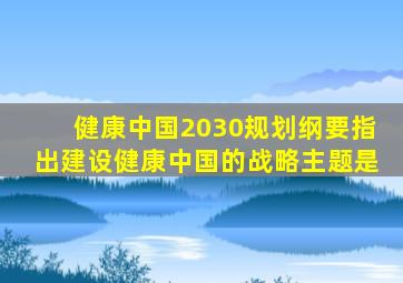 健康中国2030规划纲要指出建设健康中国的战略主题是
