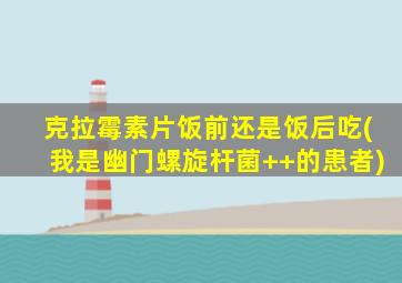 克拉霉素片饭前还是饭后吃(我是幽门螺旋杆菌++的患者)