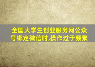 全国大学生创业服务网公众号绑定微信时,操作过于频繁