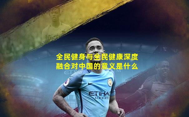 全民健身与全民健康深度融合对中国的意义是什么