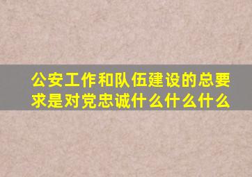 公安工作和队伍建设的总要求是对党忠诚什么什么什么