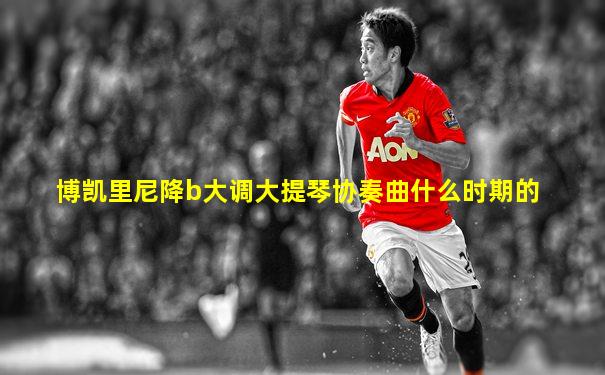 博凯里尼降b大调大提琴协奏曲什么时期的