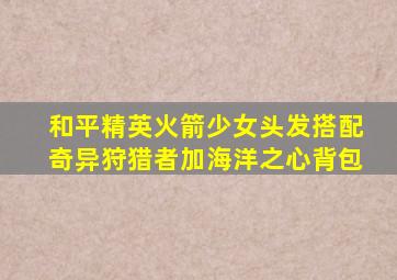 和平精英火箭少女头发搭配奇异狩猎者加海洋之心背包