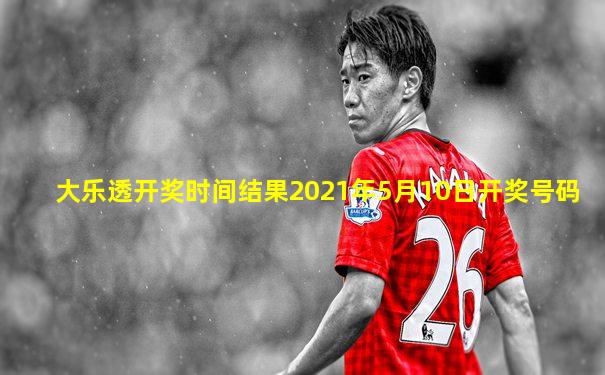 大乐透开奖时间结果2021年5月10日开奖号码