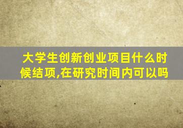 大学生创新创业项目什么时候结项,在研究时间内可以吗