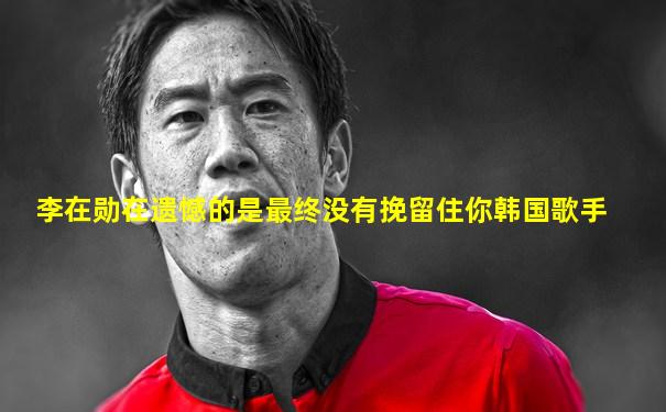 李在勋在遗憾的是最终没有挽留住你韩国歌手