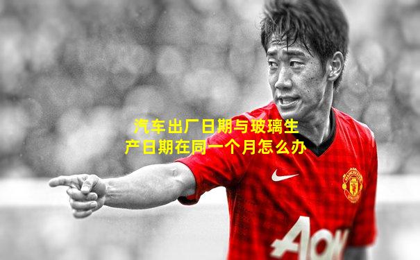 汽车出厂日期与玻璃生产日期在同一个月怎么办