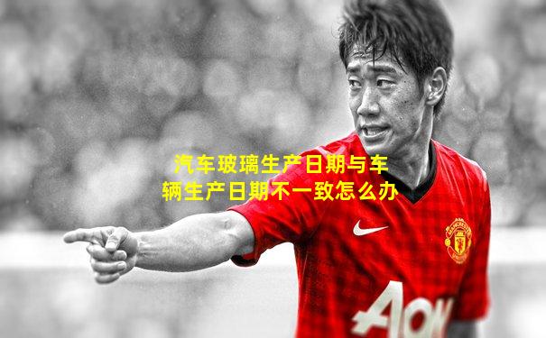 汽车玻璃生产日期与车辆生产日期不一致怎么办