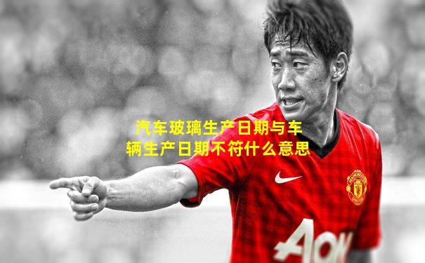 汽车玻璃生产日期与车辆生产日期不符什么意思