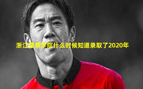 浙江警察学院什么时候知道录取了2020年