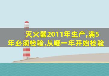 灭火器2011年生产,满5年必须检验,从哪一年开始检验