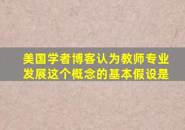 美国学者博客认为教师专业发展这个概念的基本假设是