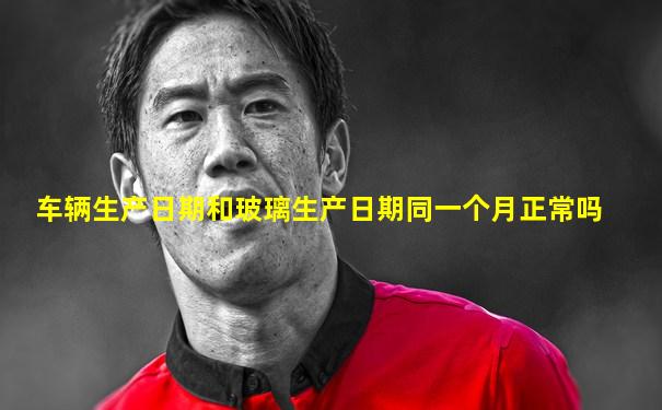 车辆生产日期和玻璃生产日期同一个月正常吗