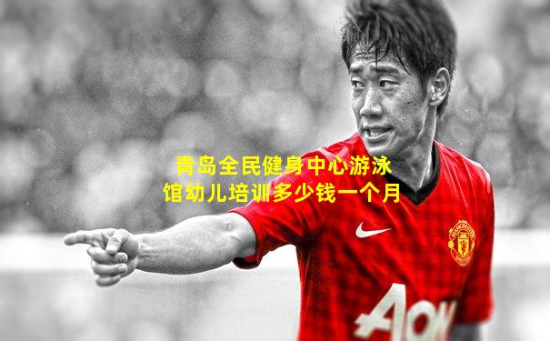 青岛全民健身中心游泳馆幼儿培训多少钱一个月