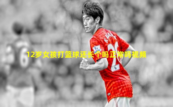 12岁女孩打篮球还长个吗正常吗视频