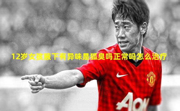 12岁女孩腋下有异味是狐臭吗正常吗怎么治疗
