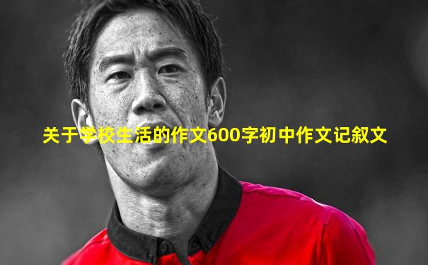 关于学校生活的作文600字初中作文记叙文