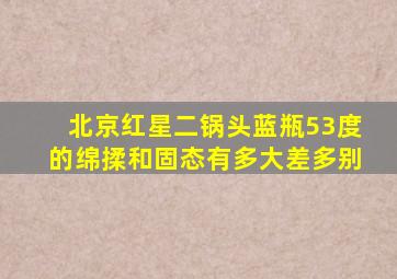 北京红星二锅头蓝瓶53度的绵揉和固态有多大差多别