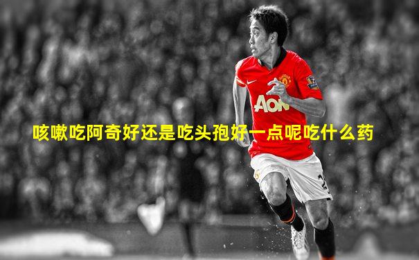 咳嗽吃阿奇好还是吃头孢好一点呢吃什么药
