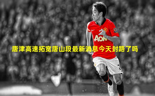 唐津高速拓宽唐山段最新消息今天封路了吗