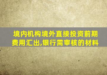 境内机构境外直接投资前期费用汇出,银行需审核的材料