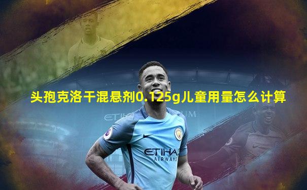 头孢克洛干混悬剂0.125g儿童用量怎么计算