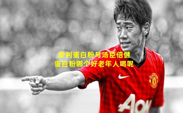 安利蛋白粉与汤臣倍健蛋白粉哪个好老年人喝呢