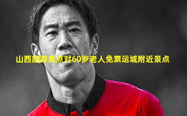 山西旅游景点对60岁老人免票运城附近景点