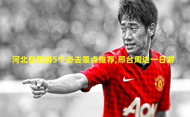 河北自驾游5个必去景点推荐,邢台周边一日游