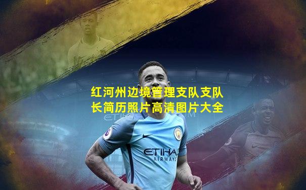 红河州边境管理支队支队长简历照片高清图片大全
