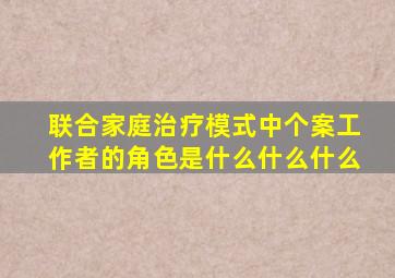 联合家庭治疗模式中个案工作者的角色是什么什么什么