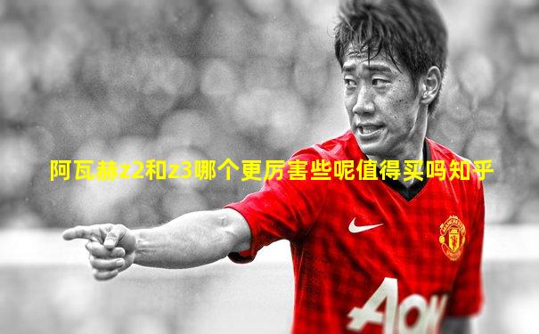 阿瓦赫z2和z3哪个更厉害些呢值得买吗知乎